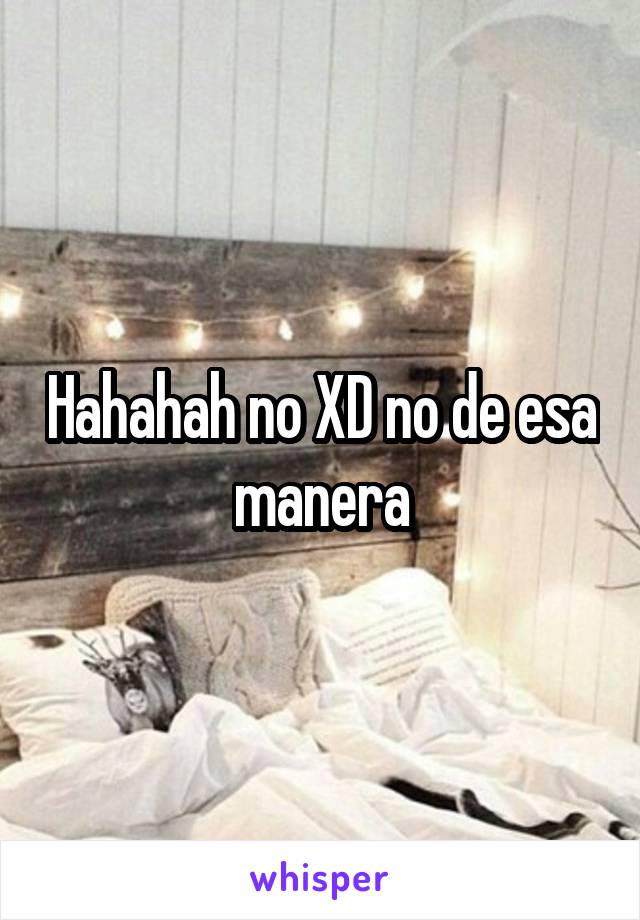 Hahahah no XD no de esa manera