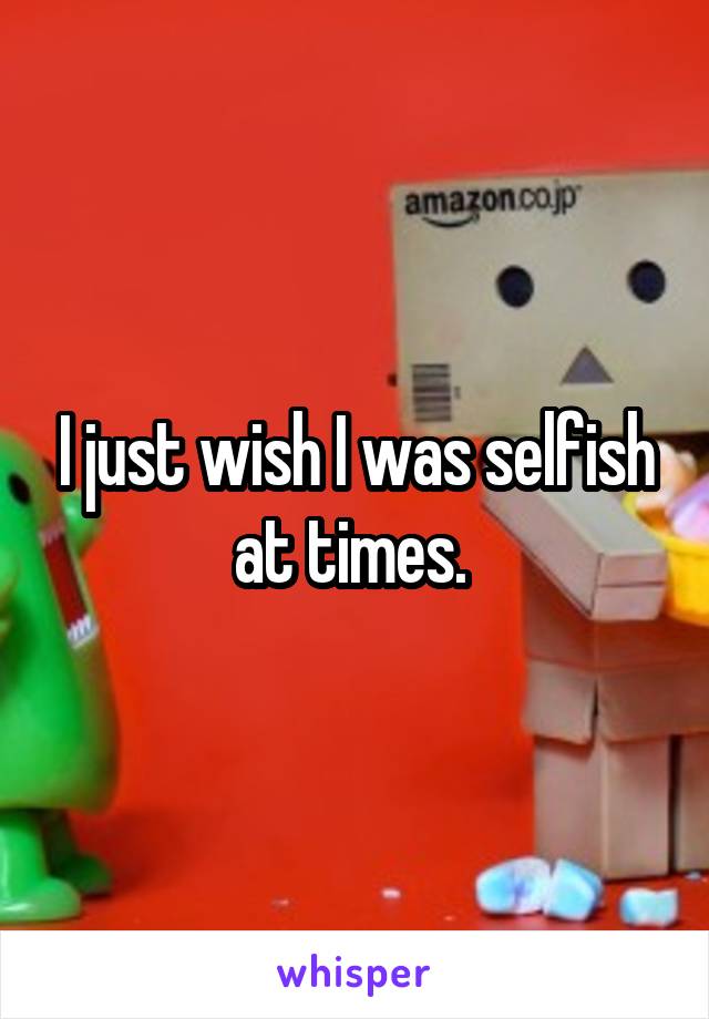 I just wish I was selfish at times. 