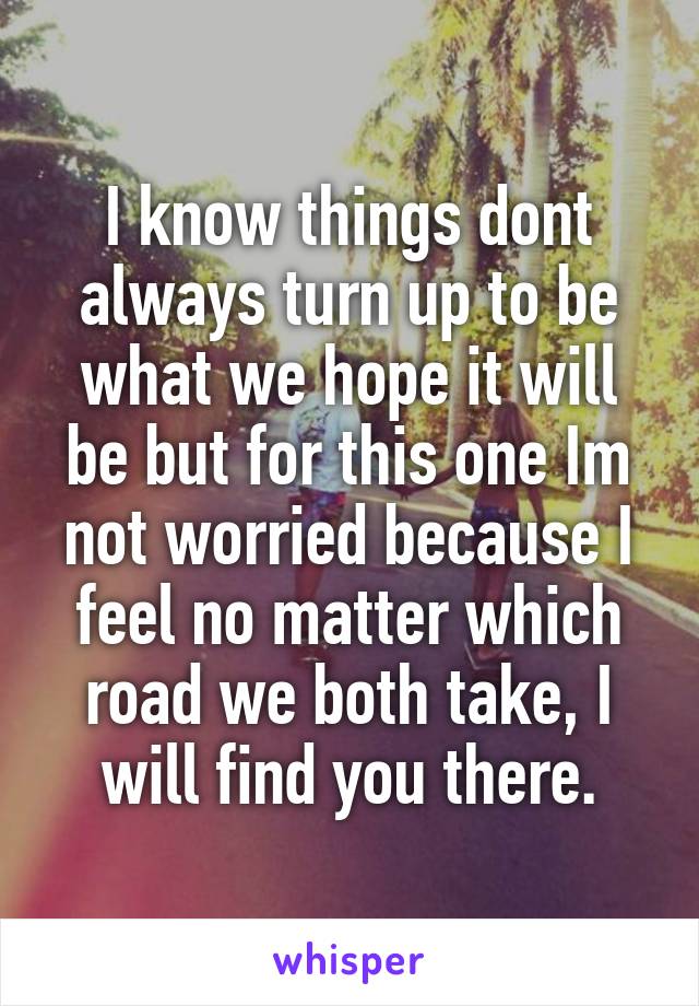 I know things dont always turn up to be what we hope it will be but for this one Im not worried because I feel no matter which road we both take, I will find you there.