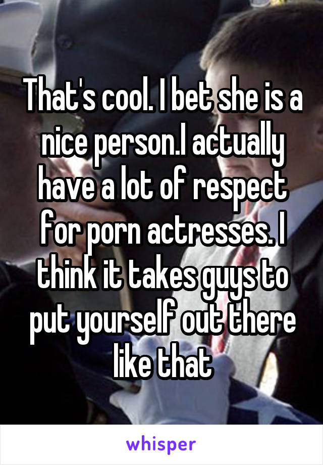 That's cool. I bet she is a nice person.I actually have a lot of respect for porn actresses. I think it takes guys to put yourself out there like that