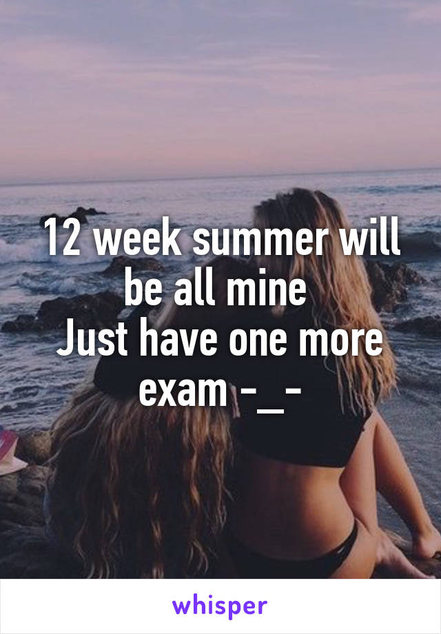 12 week summer will be all mine 
Just have one more exam -_-