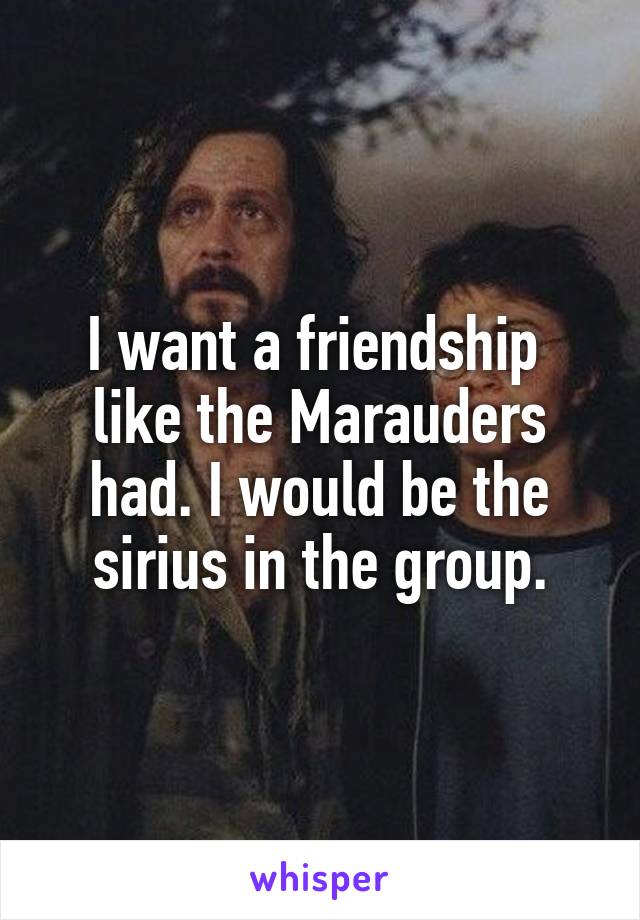 I want a friendship  like the Marauders had. I would be the sirius in the group.