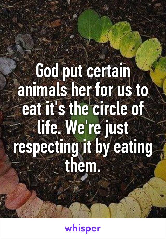 God put certain animals her for us to eat it's the circle of life. We're just respecting it by eating them.