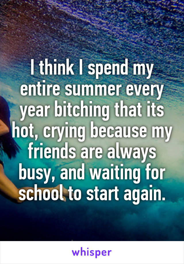 I think I spend my entire summer every year bitching that its hot, crying because my friends are always busy, and waiting for school to start again.