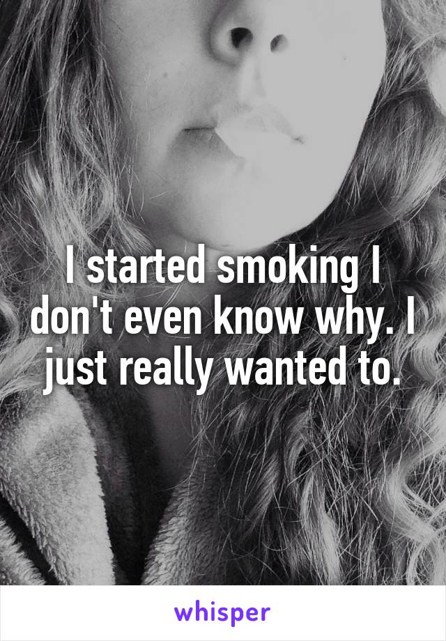 I started smoking I don't even know why. I just really wanted to.