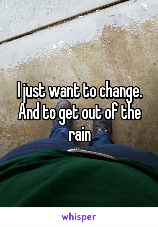 I just want to change. And to get out of the rain