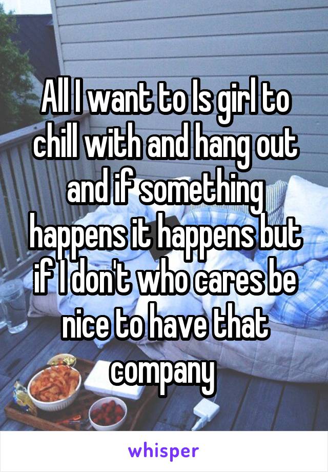 All I want to Is girl to chill with and hang out and if something happens it happens but if I don't who cares be nice to have that company 