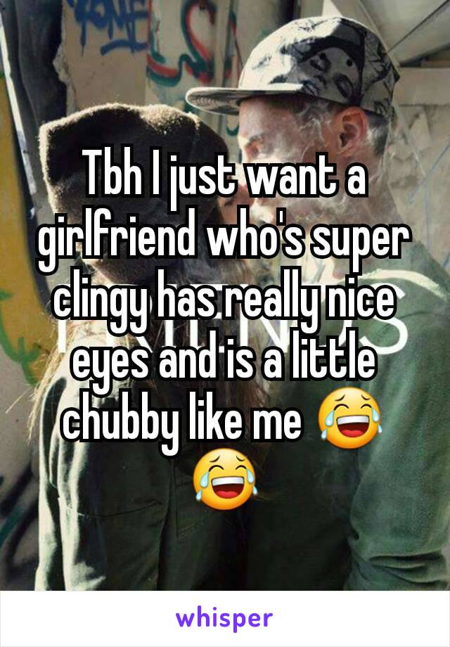 Tbh I just want a girlfriend who's super clingy has really nice eyes and is a little chubby like me 😂😂