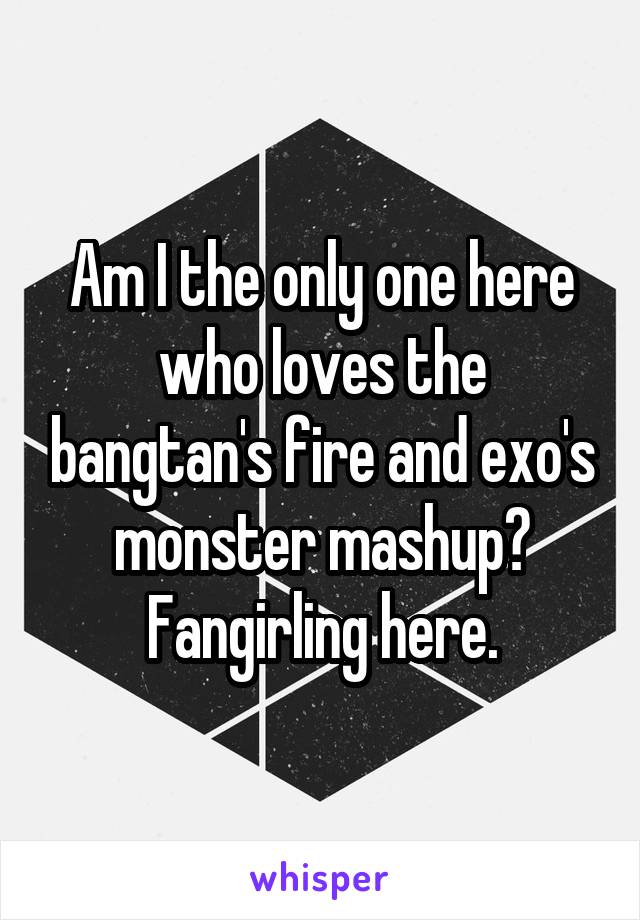 Am I the only one here who loves the bangtan's fire and exo's monster mashup? Fangirling here.