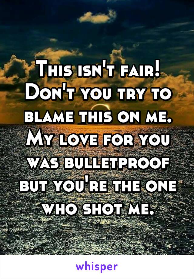 This isn't fair!
Don't you try to blame this on me.
My love for you was bulletproof but you're the one who shot me.