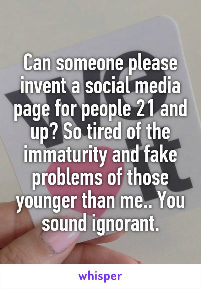 Can someone please invent a social media page for people 21 and up? So tired of the immaturity and fake problems of those younger than me.. You sound ignorant.