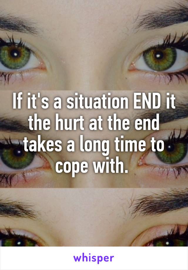 If it's a situation END it the hurt at the end takes a long time to cope with. 