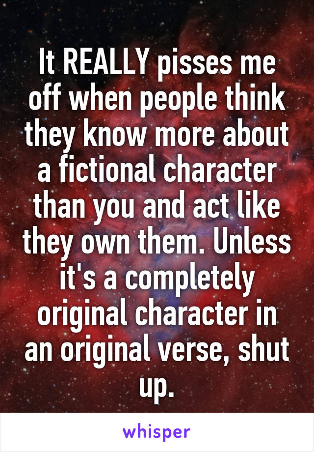 It REALLY pisses me off when people think they know more about a fictional character than you and act like they own them. Unless it's a completely original character in an original verse, shut up.