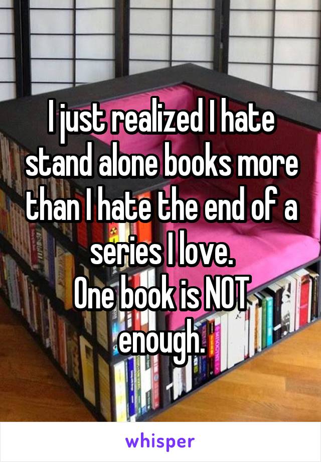 I just realized I hate stand alone books more than I hate the end of a series I love.
One book is NOT enough.