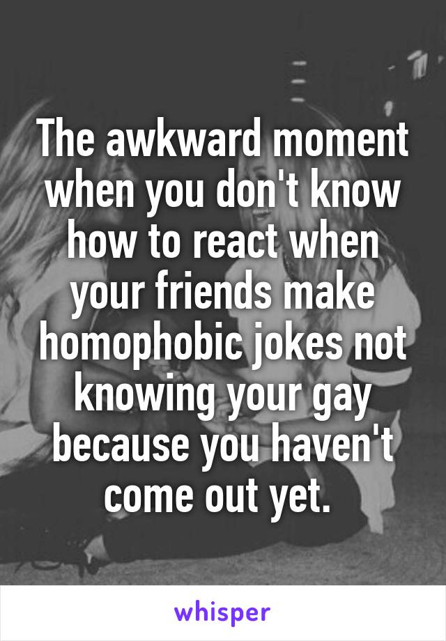 The awkward moment when you don't know how to react when your friends make homophobic jokes not knowing your gay because you haven't come out yet. 