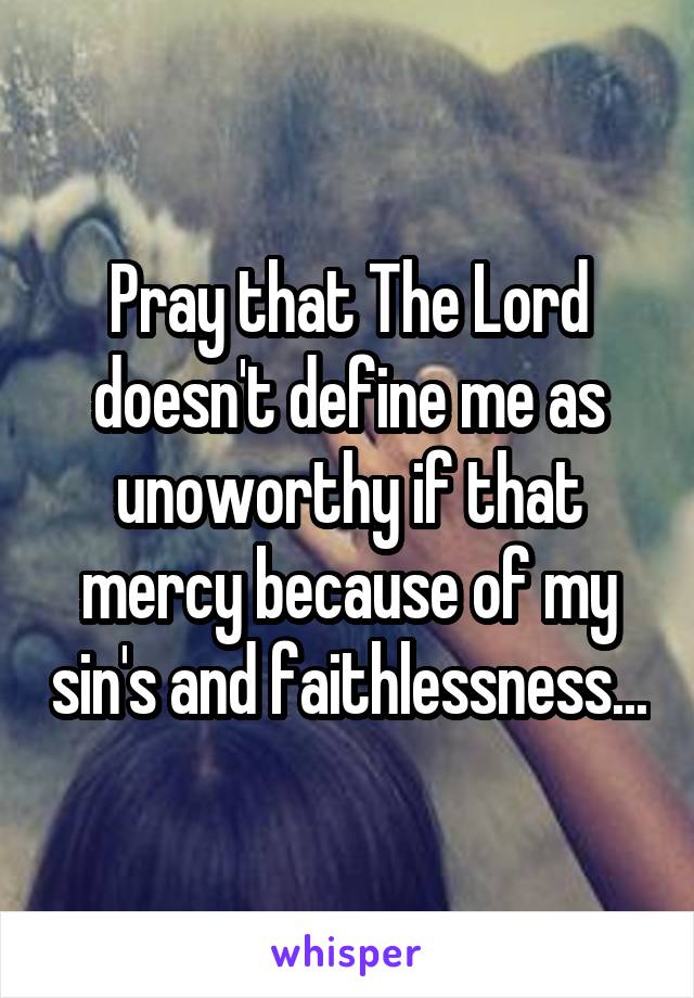 Pray that The Lord doesn't define me as unoworthy if that mercy because of my sin's and faithlessness...