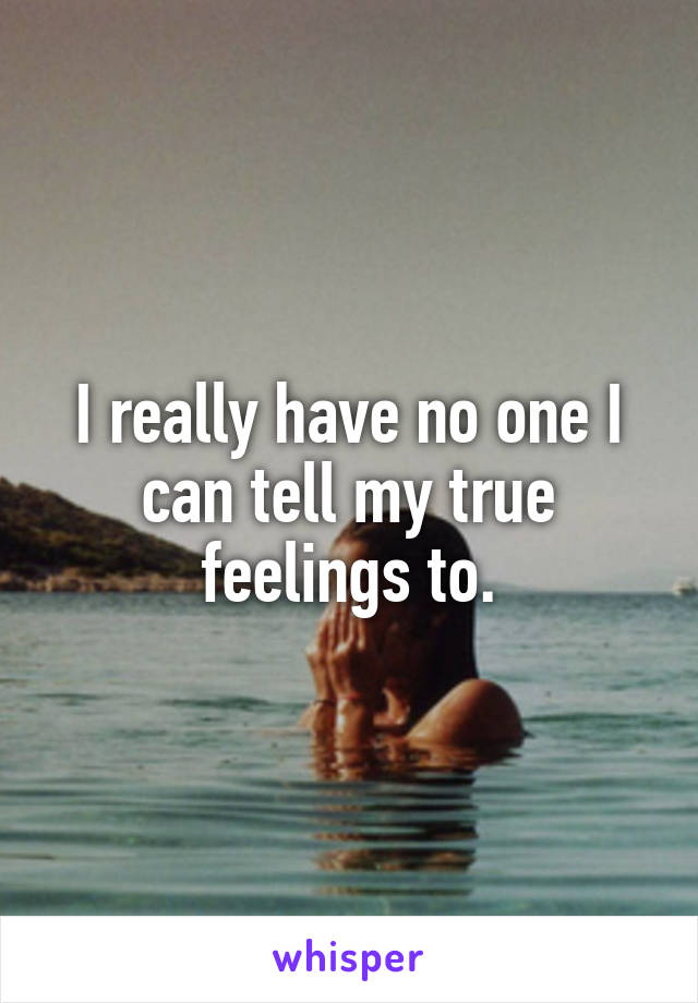 I really have no one I can tell my true feelings to.