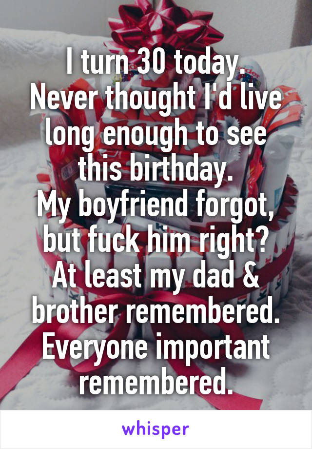 I turn 30 today.
Never thought I'd live long enough to see this birthday.
My boyfriend forgot, but fuck him right?
At least my dad & brother remembered.
Everyone important remembered.