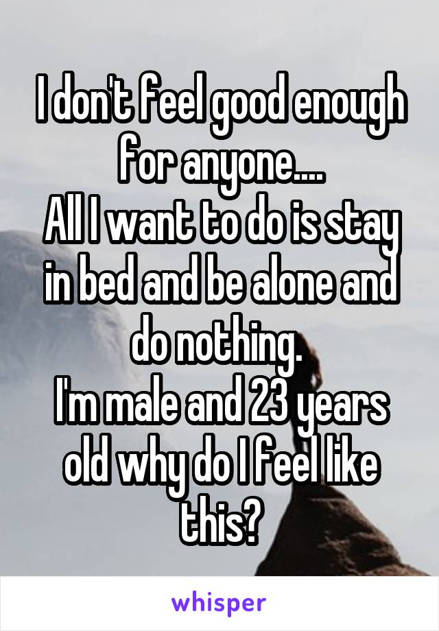 I don't feel good enough for anyone....
All I want to do is stay in bed and be alone and do nothing. 
I'm male and 23 years old why do I feel like this?