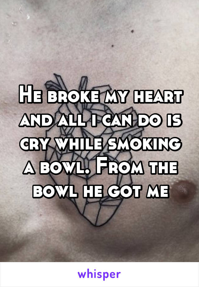 He broke my heart and all i can do is cry while smoking a bowl. From the bowl he got me