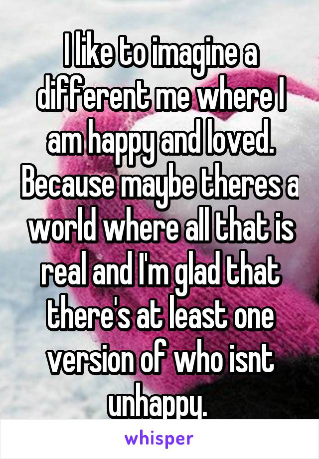 I like to imagine a different me where I am happy and loved. Because maybe theres a world where all that is real and I'm glad that there's at least one version of who isnt unhappy. 