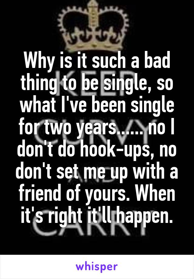 Why is it such a bad thing to be single, so what I've been single for two years...... no I don't do hook-ups, no don't set me up with a friend of yours. When it's right it'll happen.