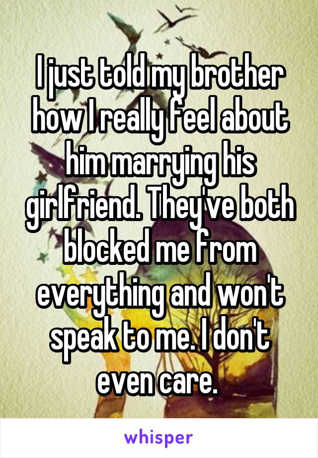 I just told my brother how I really feel about him marrying his girlfriend. They've both blocked me from everything and won't speak to me. I don't even care. 