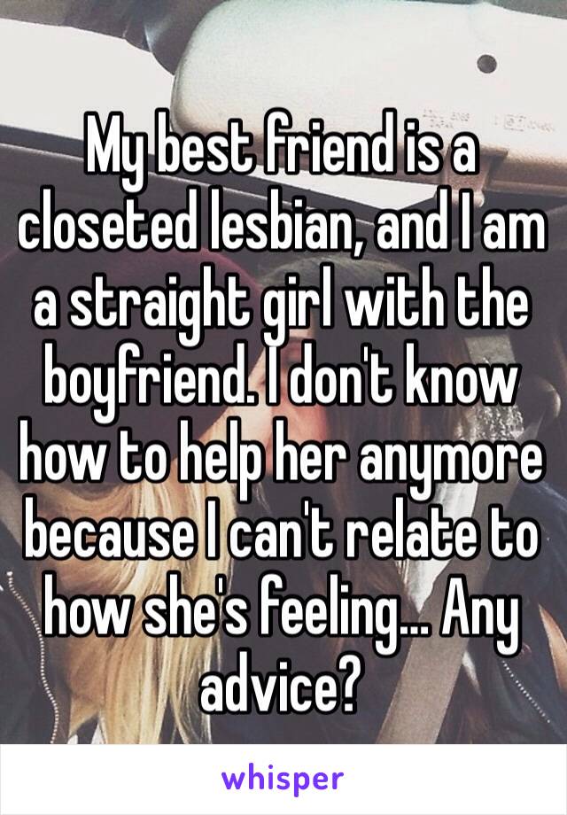 My best friend is a closeted lesbian, and I am a straight girl with the boyfriend. I don't know how to help her anymore because I can't relate to how she's feeling… Any advice?