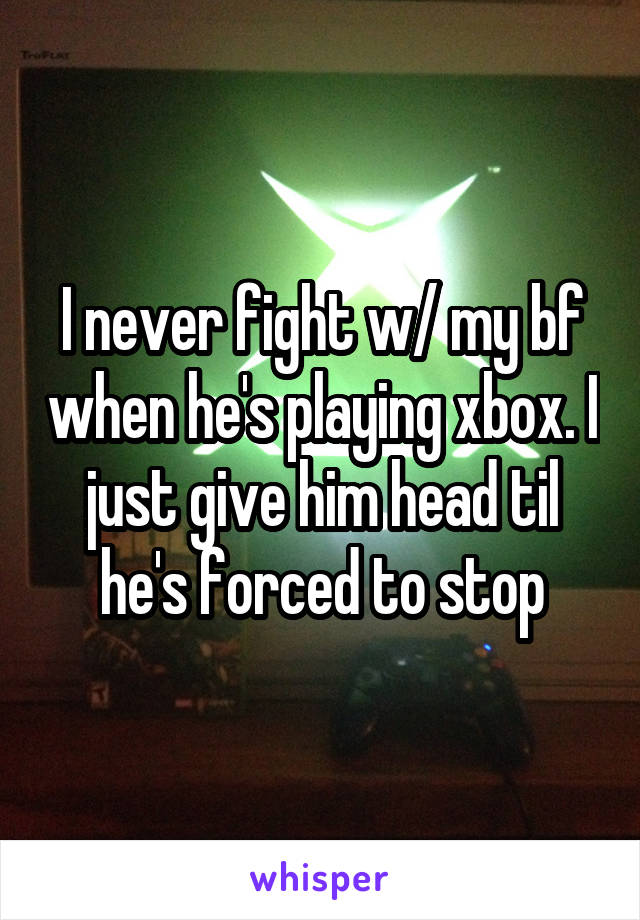 I never fight w/ my bf when he's playing xbox. I just give him head til he's forced to stop