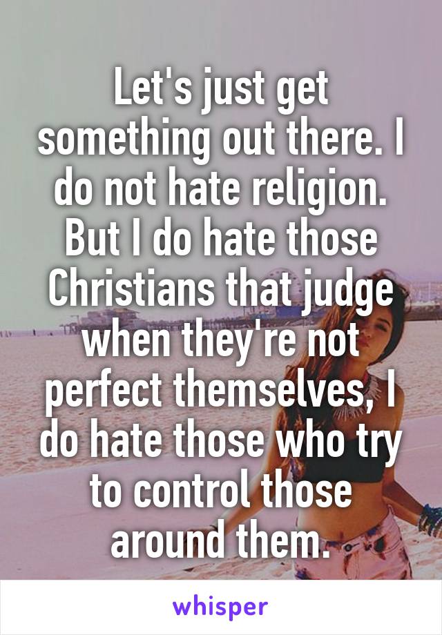 Let's just get something out there. I do not hate religion. But I do hate those Christians that judge when they're not perfect themselves, I do hate those who try to control those around them.