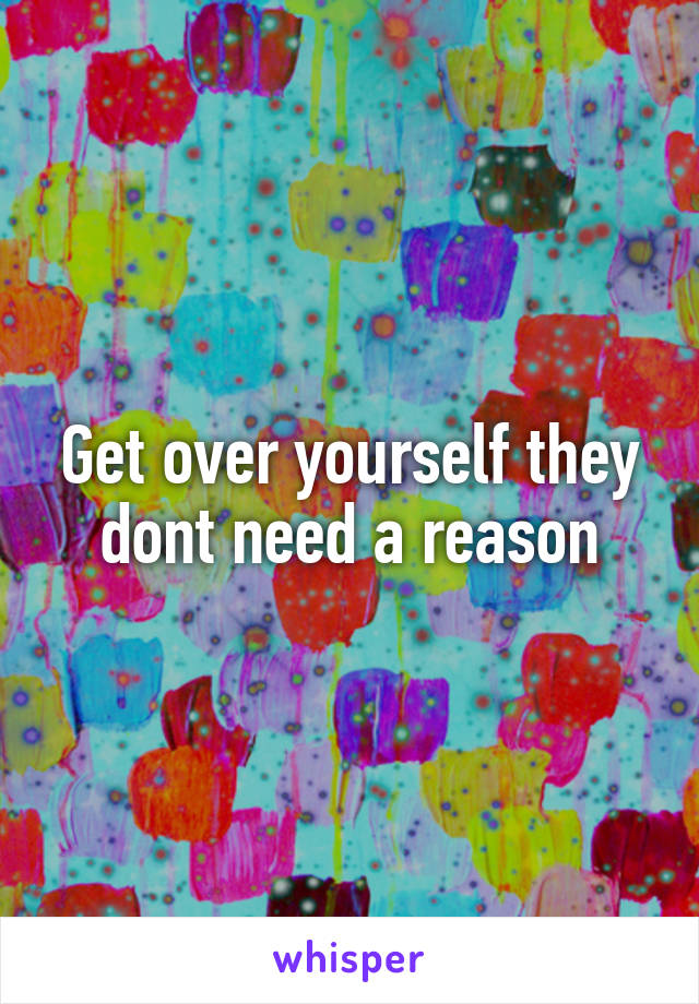 Get over yourself they dont need a reason