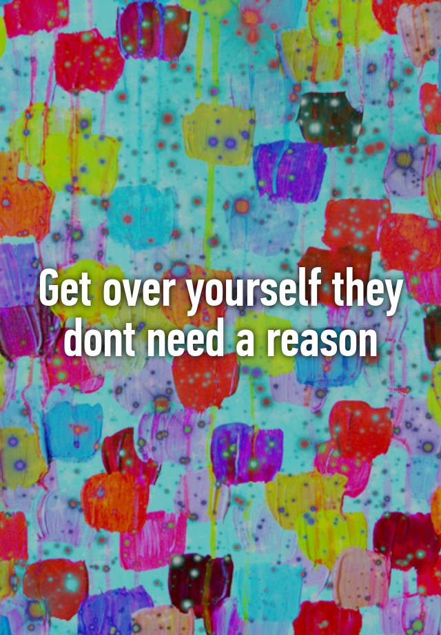 get-over-yourself-they-dont-need-a-reason