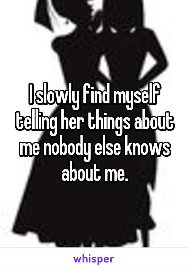 I slowly find myself telling her things about me nobody else knows about me.