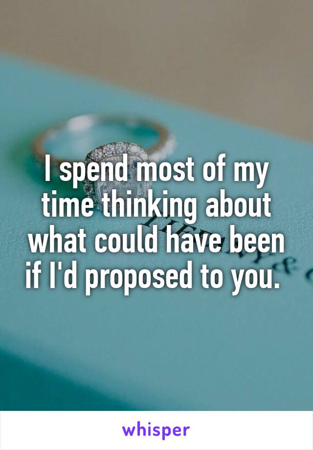 I spend most of my time thinking about what could have been if I'd proposed to you. 