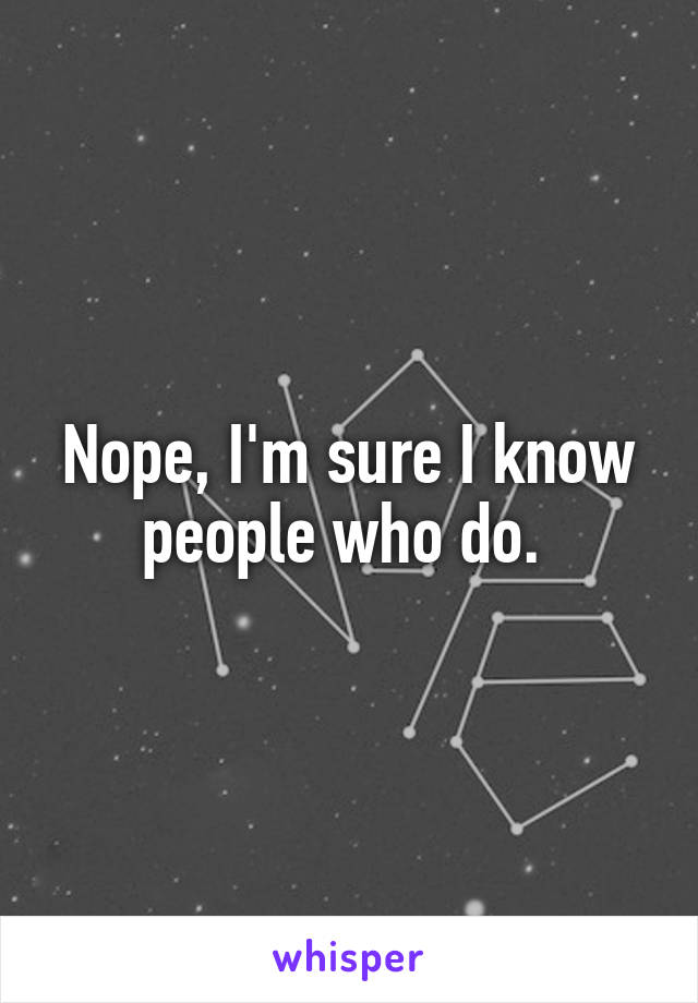 Nope, I'm sure I know people who do. 