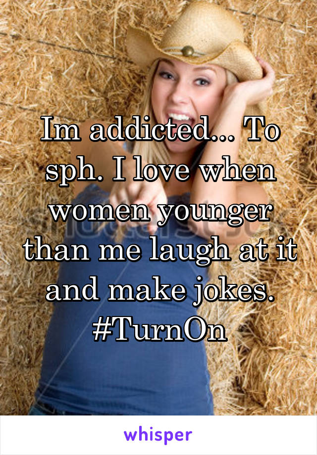 Im addicted... To sph. I love when women younger than me laugh at it and make jokes. #TurnOn
