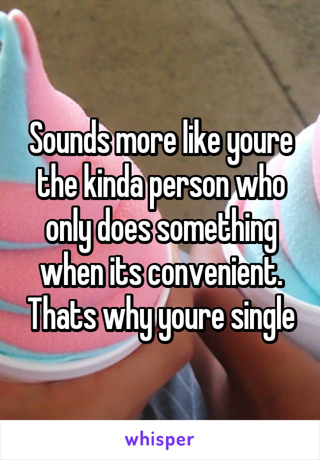 Sounds more like youre the kinda person who only does something when its convenient. Thats why youre single