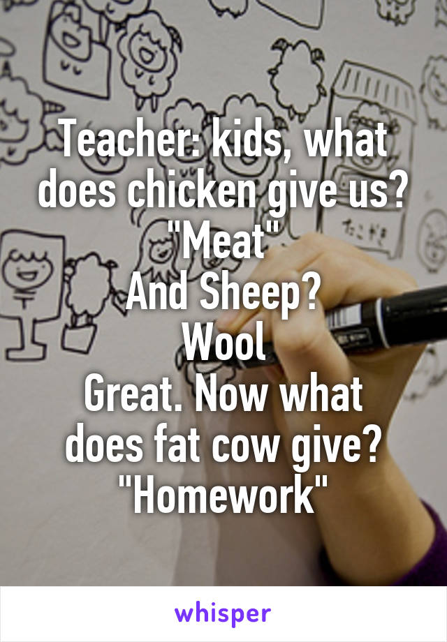 Teacher: kids, what does chicken give us?
"Meat"
And Sheep?
Wool
Great. Now what does fat cow give?
"Homework"