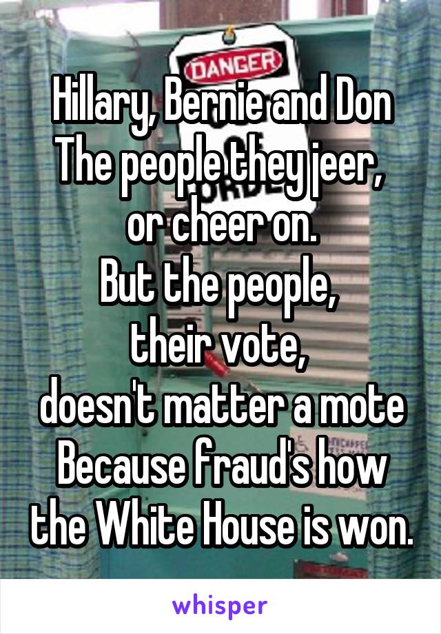 Hillary, Bernie and Don
The people they jeer, 
or cheer on.
But the people, 
their vote, 
doesn't matter a mote
Because fraud's how the White House is won.