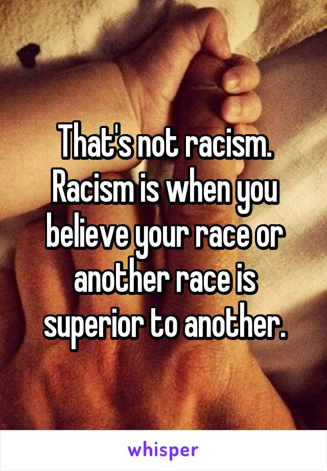 That's not racism. Racism is when you believe your race or another race is superior to another.