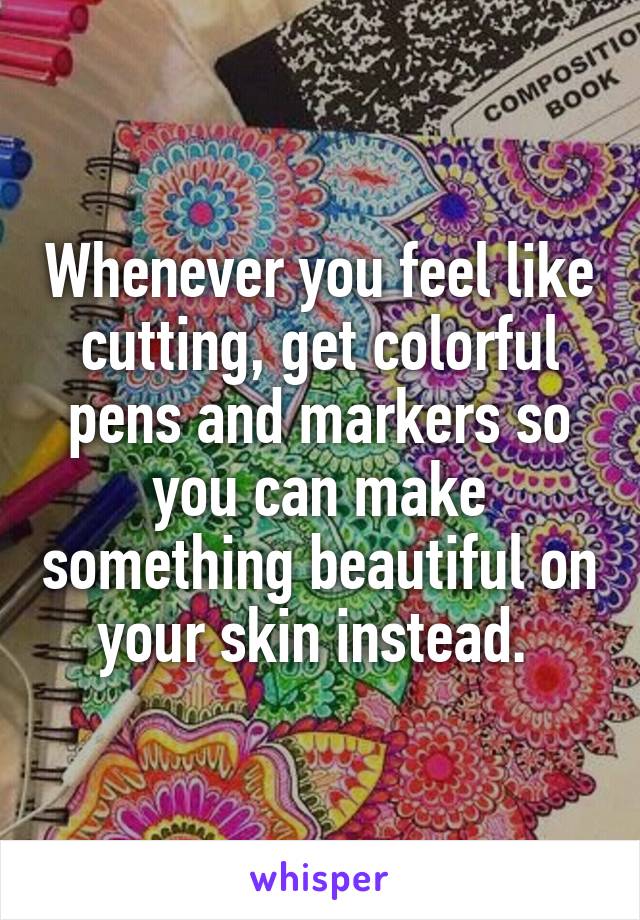 Whenever you feel like cutting, get colorful pens and markers so you can make something beautiful on your skin instead. 