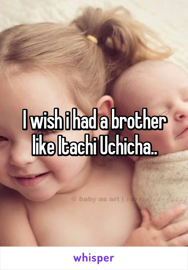 I wish i had a brother like Itachi Uchicha..