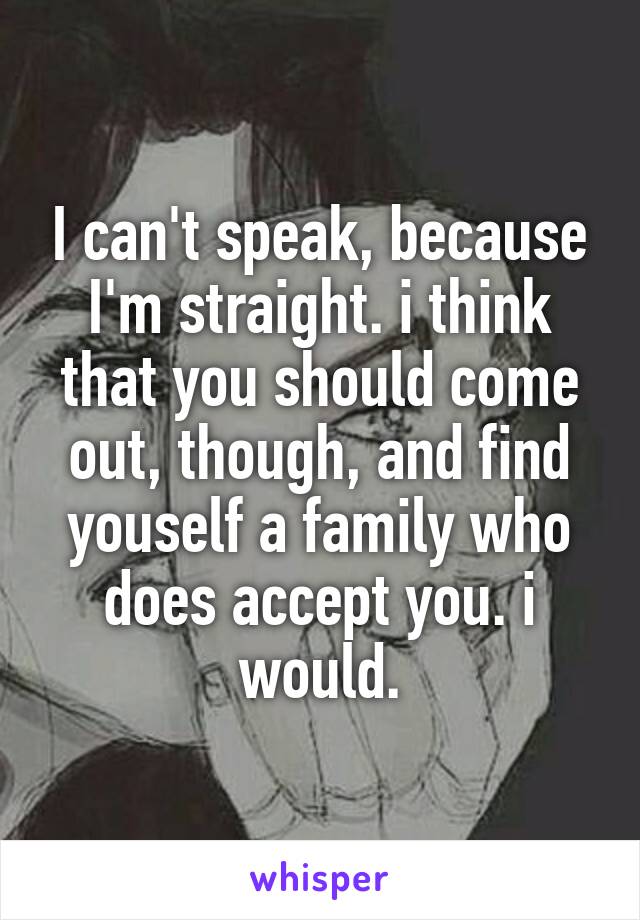 I can't speak, because I'm straight. i think that you should come out, though, and find youself a family who does accept you. i would.