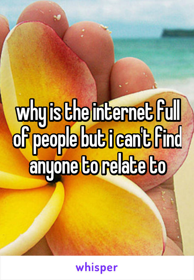 why is the internet full of people but i can't find anyone to relate to