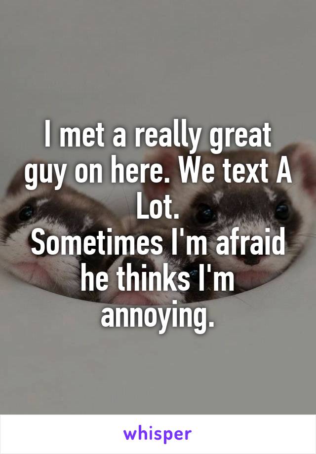 I met a really great guy on here. We text A Lot.
Sometimes I'm afraid he thinks I'm annoying.