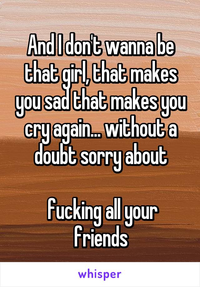 And I don't wanna be that girl, that makes you sad that makes you cry again... without a doubt sorry about

 fucking all your friends