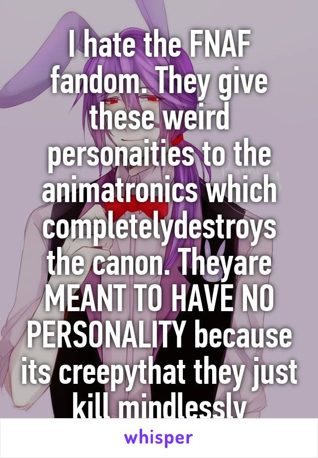 I hate the FNAF fandom. They give these weird personaities to the animatronics which completelydestroys the canon. Theyare MEANT TO HAVE NO PERSONALITY because its creepythat they just kill mindlessly