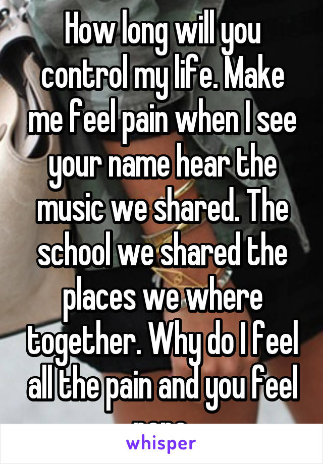 How long will you control my life. Make me feel pain when I see your name hear the music we shared. The school we shared the places we where together. Why do I feel all the pain and you feel none.