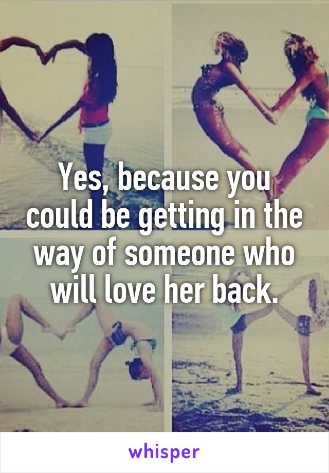 Yes, because you could be getting in the way of someone who will love her back.