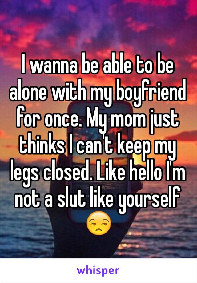 I wanna be able to be alone with my boyfriend for once. My mom just thinks I can't keep my legs closed. Like hello I'm not a slut like yourself 😒